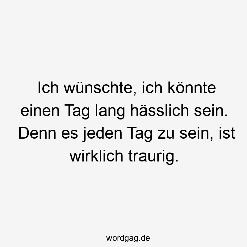 Ich wünschte, ich könnte einen Tag lang hässlich sein. Denn es jeden Tag zu sein, ist wirklich traurig.