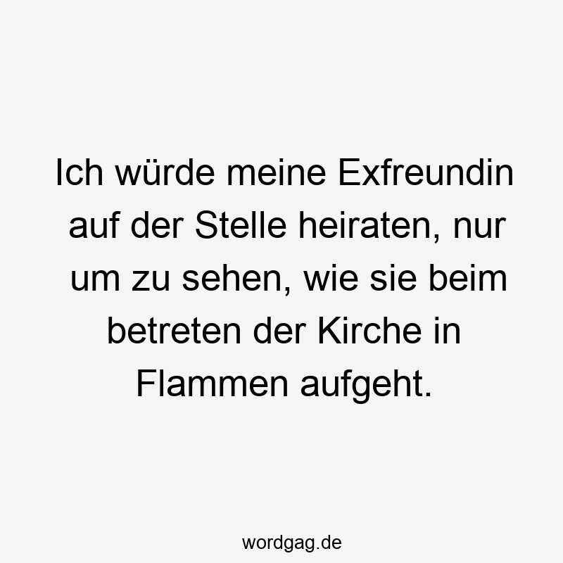 Ich würde meine Exfreundin auf der Stelle heiraten, nur um zu sehen, wie sie beim betreten der Kirche in Flammen aufgeht.