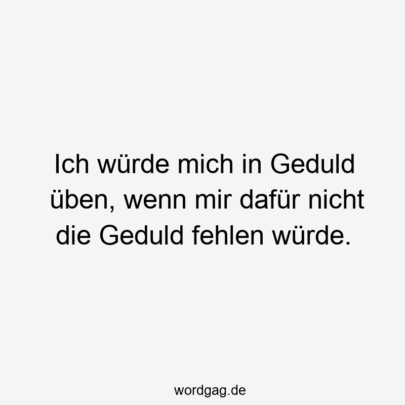 Ich würde mich in Geduld üben, wenn mir dafür nicht die Geduld fehlen würde.