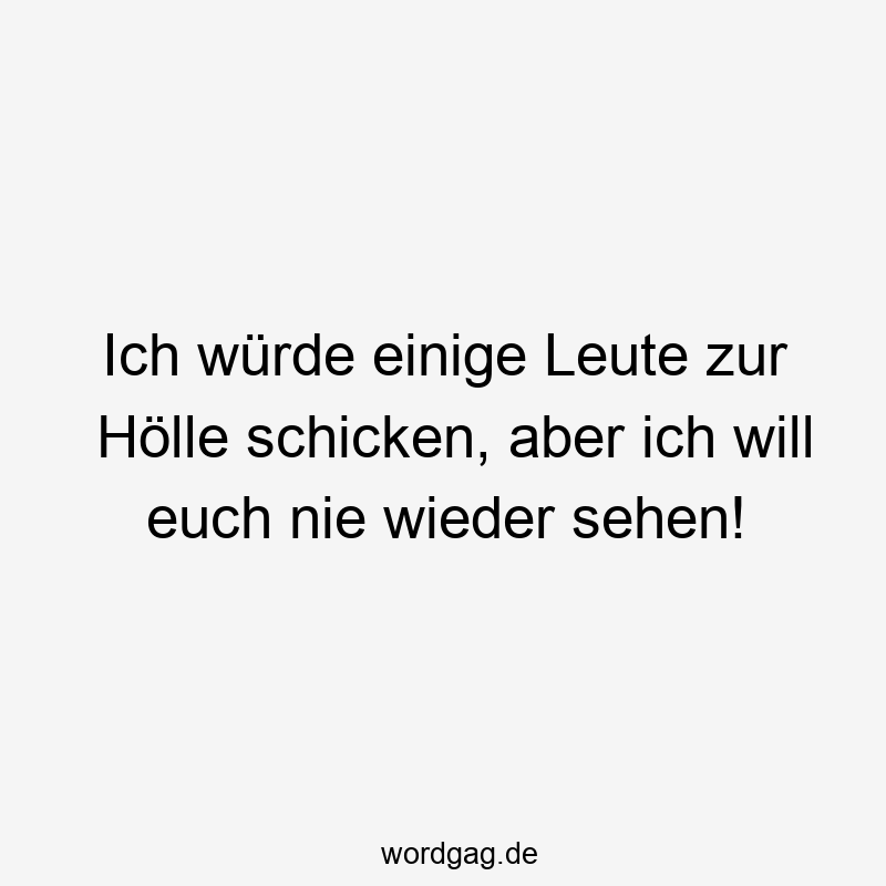 Ich würde einige Leute zur Hölle schicken, aber ich will euch nie wieder sehen!