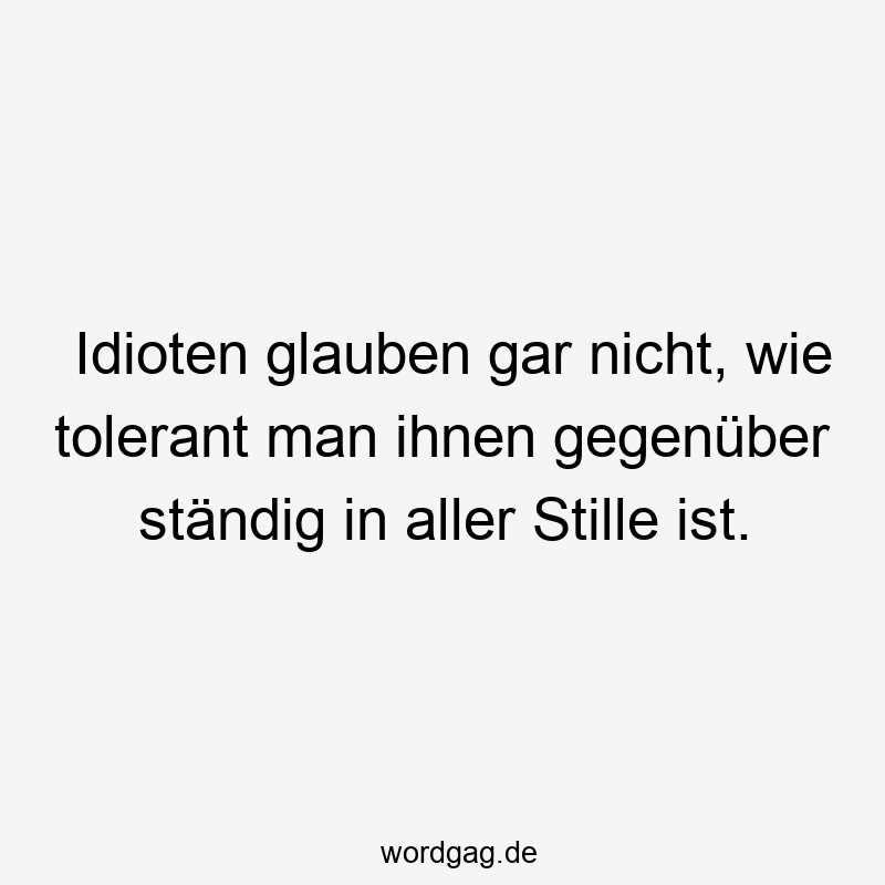 Idioten glauben gar nicht, wie tolerant man ihnen gegenüber ständig in aller Stille ist.