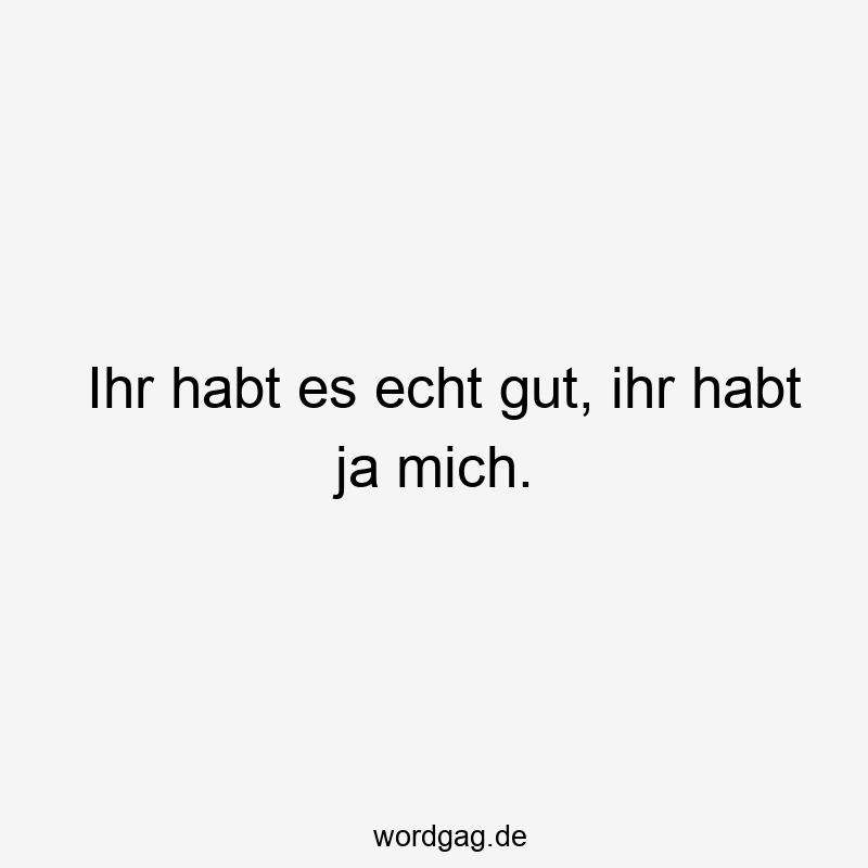 Ihr habt es echt gut, ihr habt ja mich.