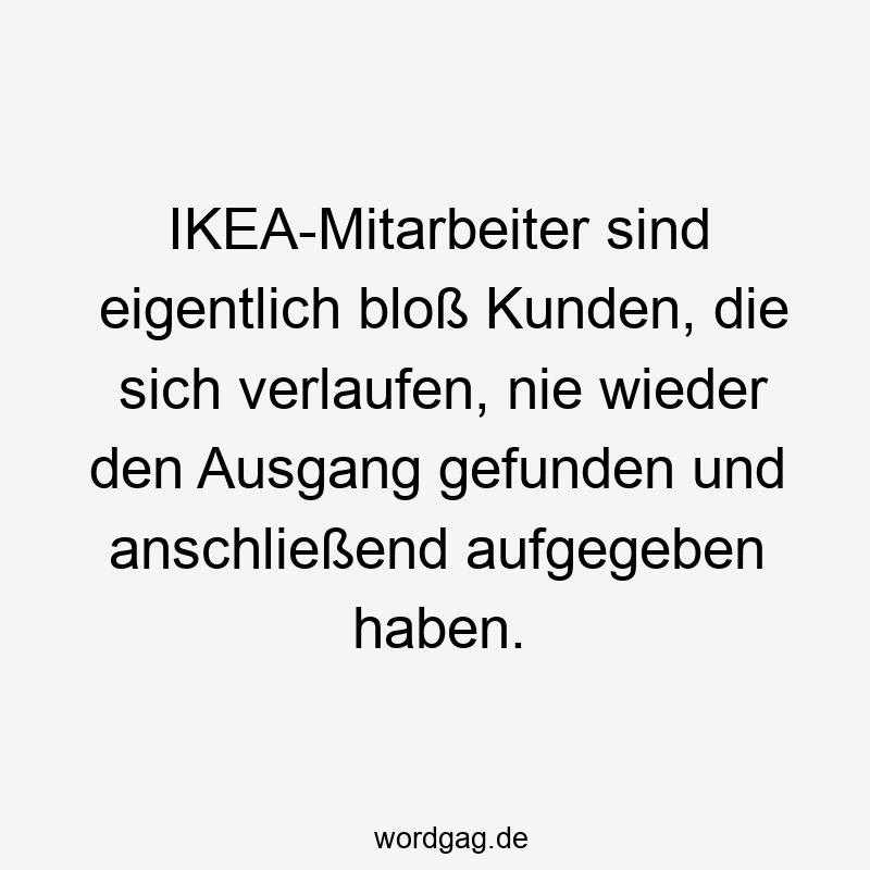 IKEA-Mitarbeiter sind eigentlich bloß Kunden, die sich verlaufen, nie wieder den Ausgang gefunden und anschließend aufgegeben haben.