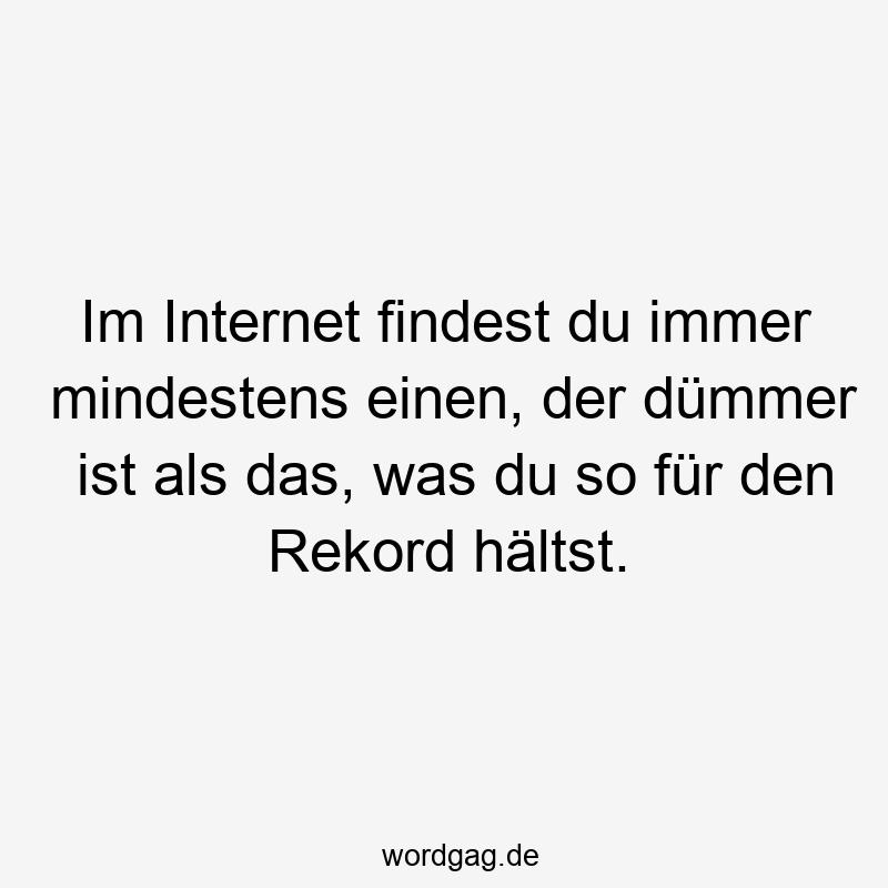 Im Internet findest du immer mindestens einen, der dümmer ist als das, was du so für den Rekord hältst.