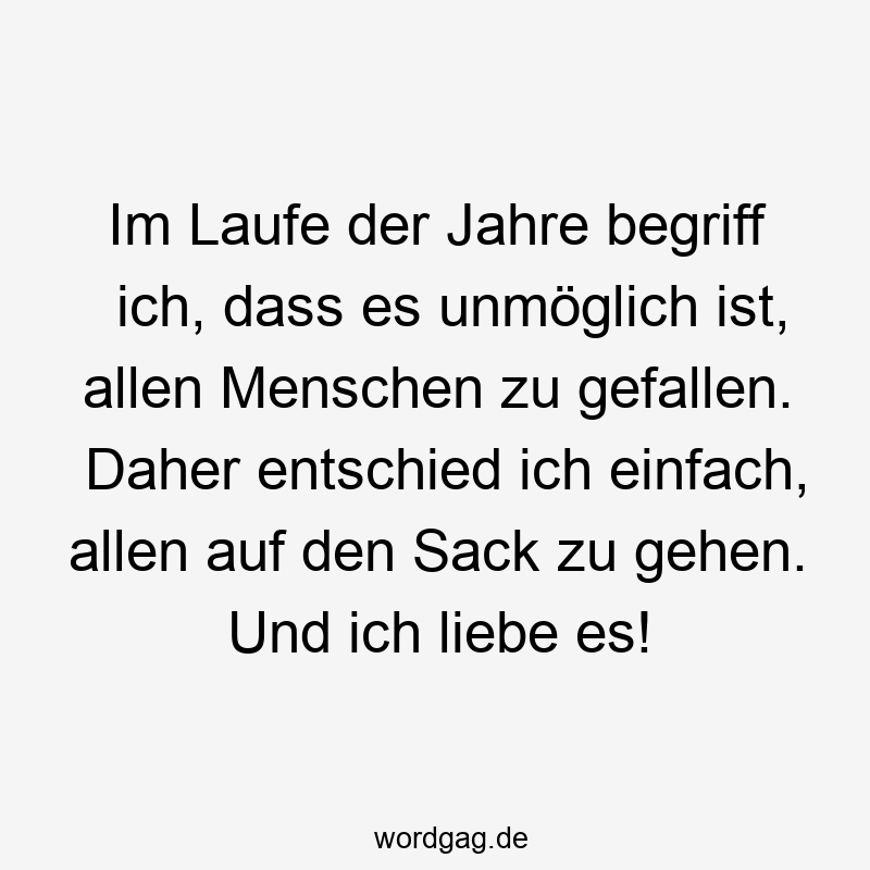 Im Laufe der Jahre begriff ich, dass es unmöglich ist, allen Menschen zu gefallen. Daher entschied ich einfach, allen auf den Sack zu gehen. Und ich liebe es!