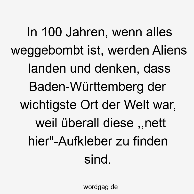 In 100 Jahren, wenn alles weggebombt ist, werden Aliens landen und denken, dass Baden-Württemberg der wichtigste Ort der Welt war, weil überall diese ,,nett hier“-Aufkleber zu finden sind.