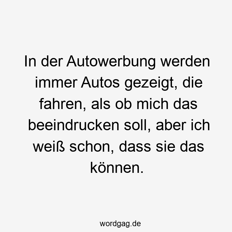 In der Autowerbung werden immer Autos gezeigt, die fahren, als ob mich das beeindrucken soll, aber ich weiß schon, dass sie das können.