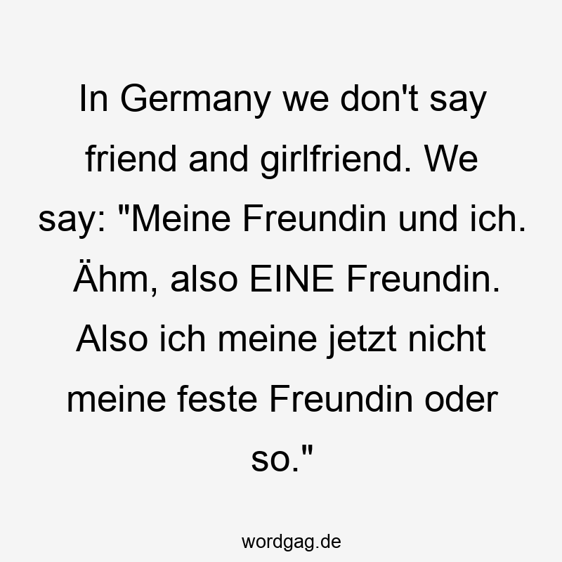 In Germany we don’t say friend and girlfriend. We say: „Meine Freundin und ich. Ähm, also EINE Freundin. Also ich meine jetzt nicht meine feste Freundin oder so.“