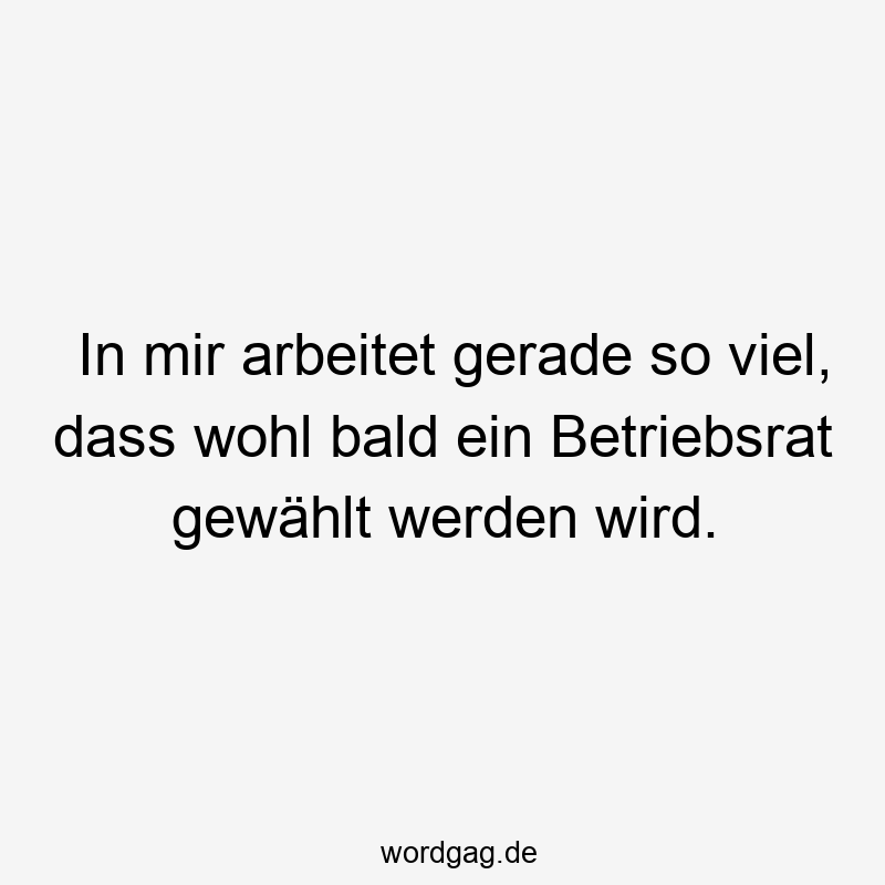 In mir arbeitet gerade so viel, dass wohl bald ein Betriebsrat gewählt werden wird.