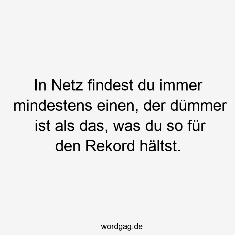 In Netz findest du immer mindestens einen, der dümmer ist als das, was du so für den Rekord hältst.