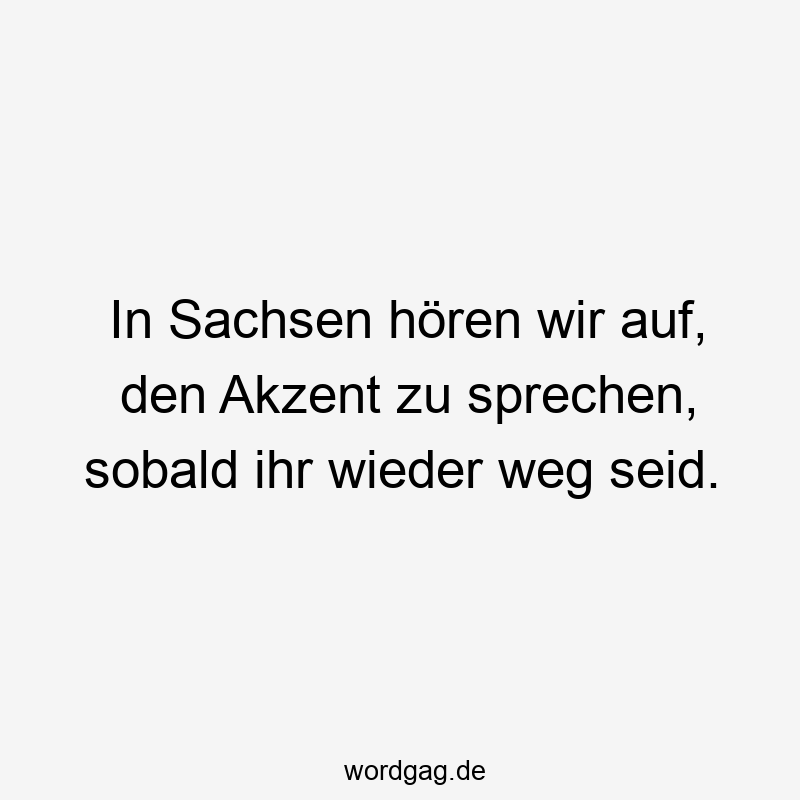 In Sachsen hören wir auf, den Akzent zu sprechen, sobald ihr wieder weg seid.