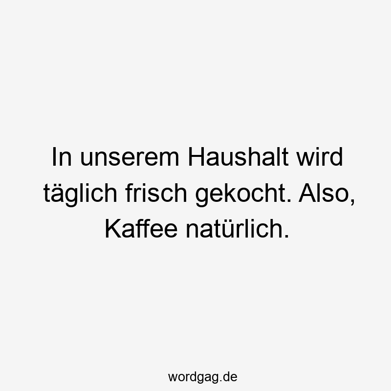 In unserem Haushalt wird täglich frisch gekocht. Also, Kaffee natürlich.