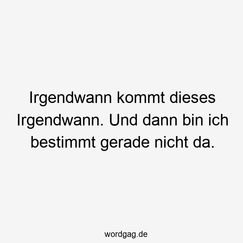 Irgendwann kommt dieses Irgendwann. Und dann bin ich bestimmt gerade nicht da.