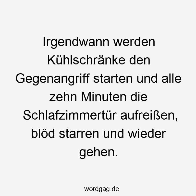 Irgendwann werden Kühlschränke den Gegenangriff starten und alle zehn Minuten die Schlafzimmertür aufreißen, blöd starren und wieder gehen.
