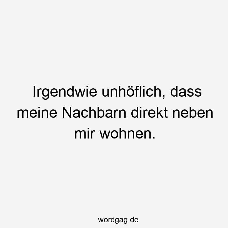 Irgendwie unhöflich, dass meine Nachbarn direkt neben mir wohnen.