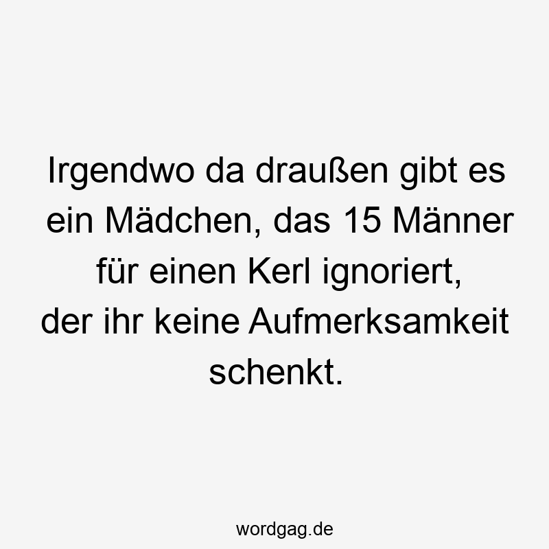 Irgendwo da draußen gibt es ein Mädchen, das 15 Männer für einen Kerl ignoriert, der ihr keine Aufmerksamkeit schenkt.