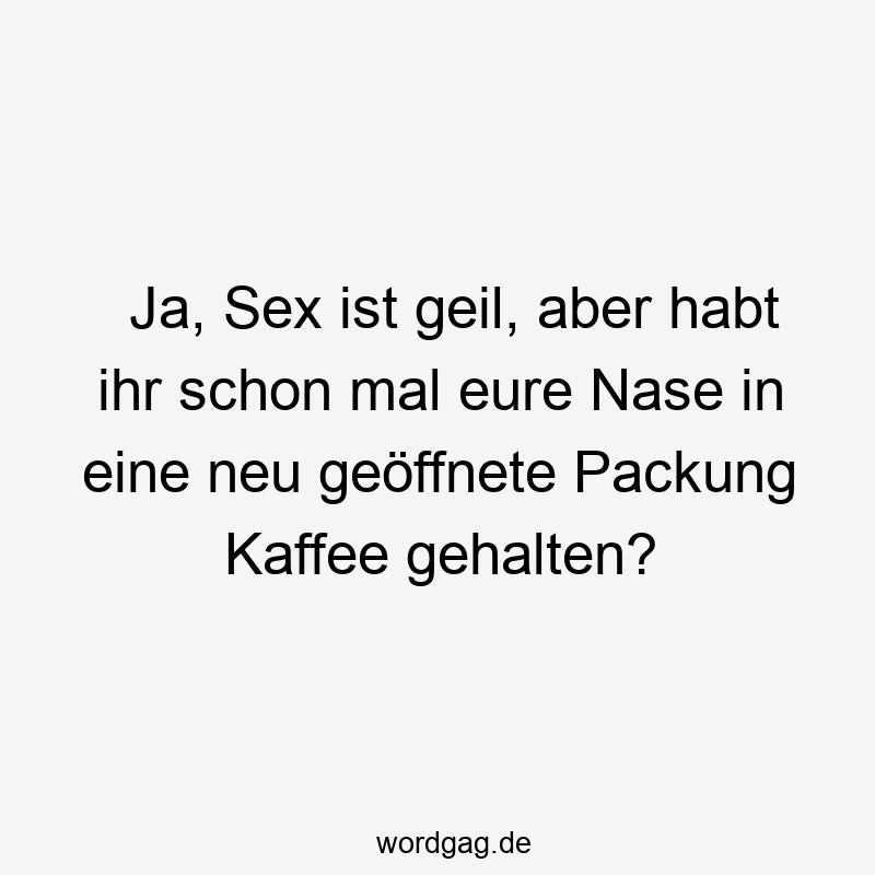 Ja, Sex ist geil, aber habt ihr schon mal eure Nase in eine neu geöffnete Packung Kaffee gehalten?