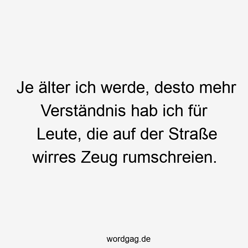Je älter ich werde, desto mehr Verständnis hab ich für Leute, die auf der Straße wirres Zeug rumschreien.