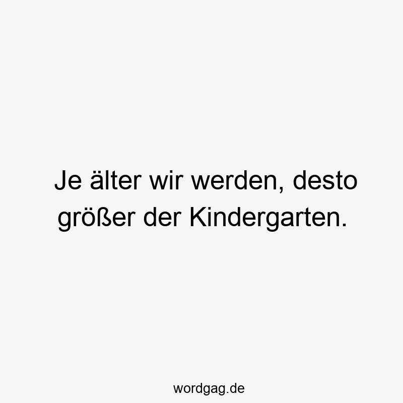 Je älter wir werden, desto größer der Kindergarten.