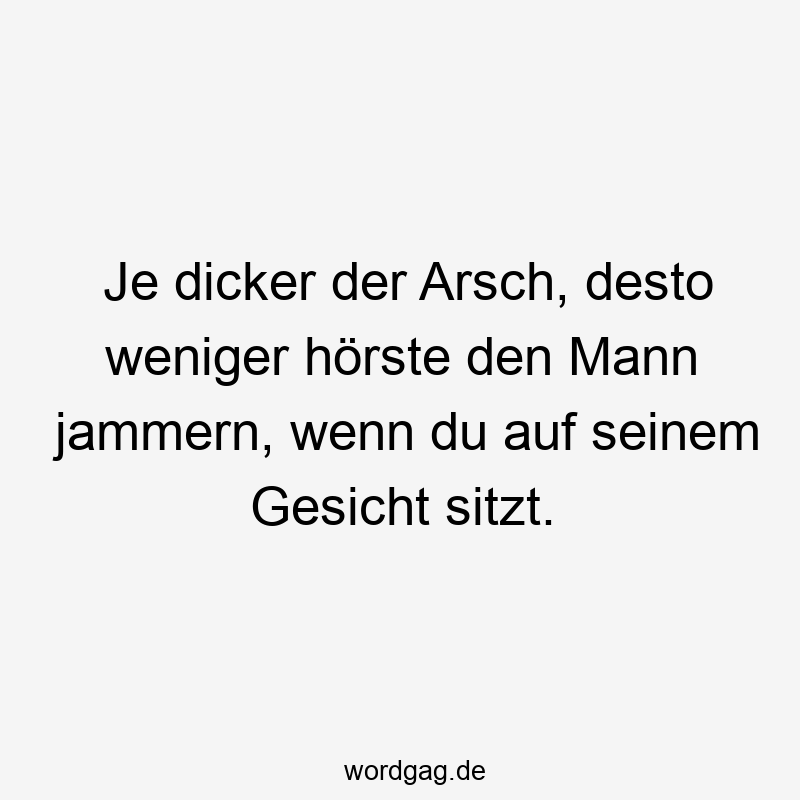 Je dicker der Arsch, desto weniger hörste den Mann jammern, wenn du auf seinem Gesicht sitzt.