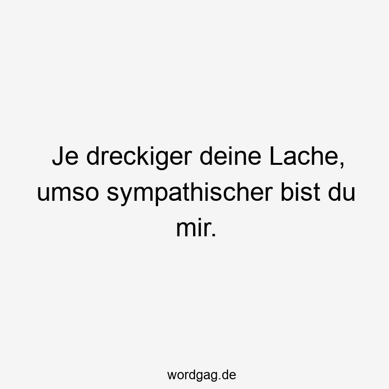 Je dreckiger deine Lache, umso sympathischer bist du mir.