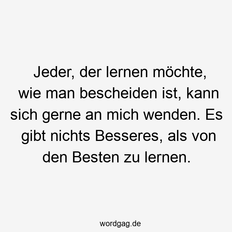 Jeder, der lernen möchte, wie man bescheiden ist, kann sich gerne an mich wenden. Es gibt nichts Besseres, als von den Besten zu lernen.