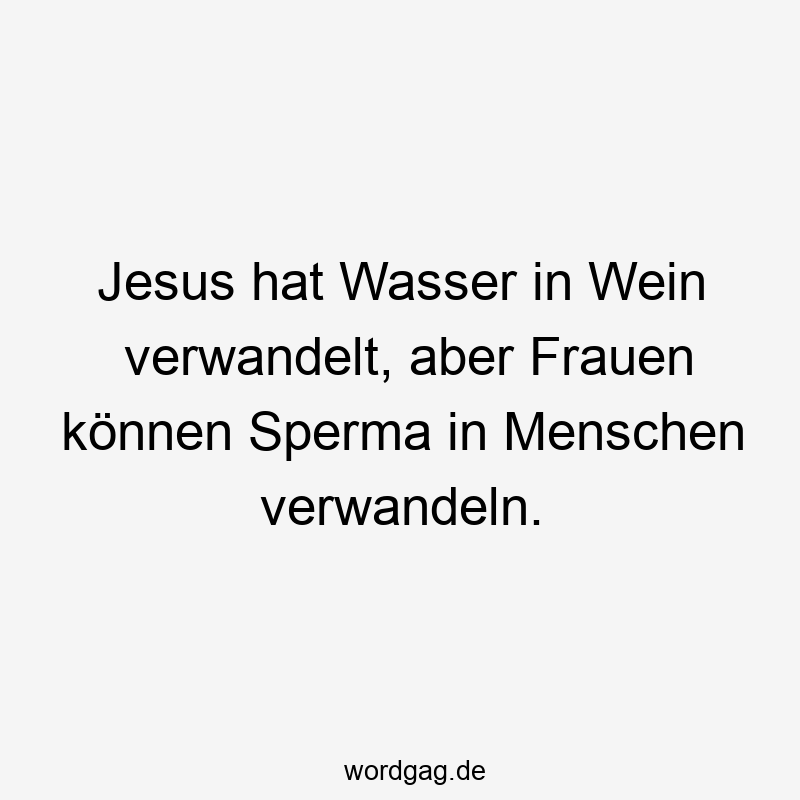 Jesus hat Wasser in Wein verwandelt, aber Frauen können Sperma in Menschen verwandeln.