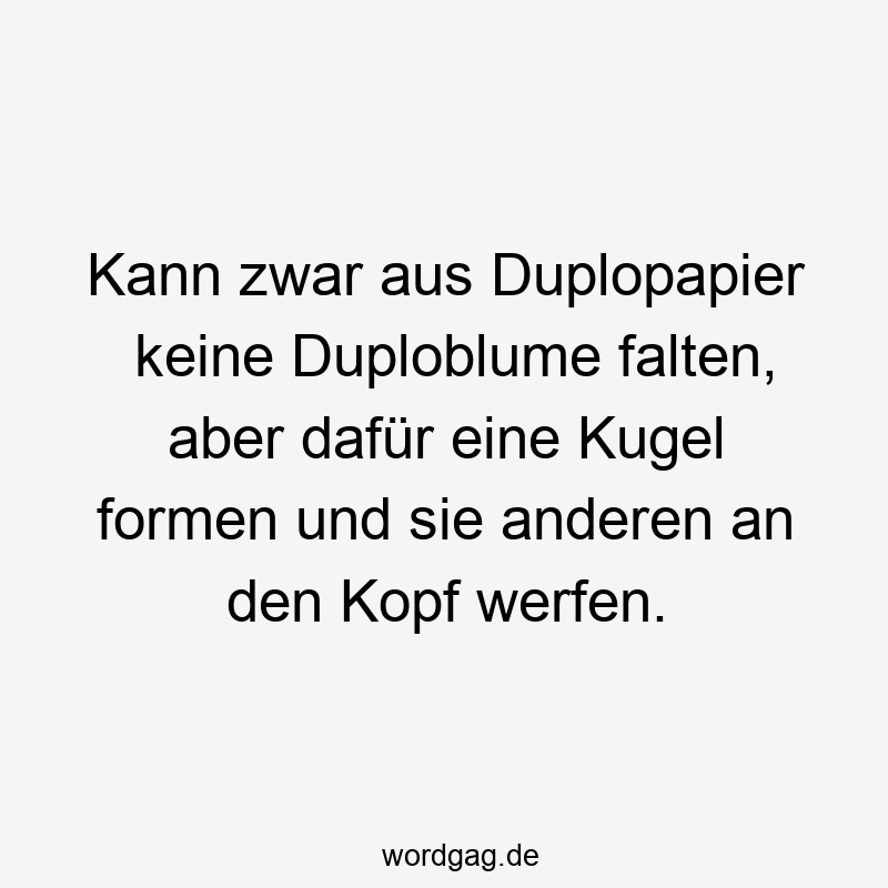 Kann zwar aus Duplopapier keine Duploblume falten, aber dafür eine Kugel formen und sie anderen an den Kopf werfen.