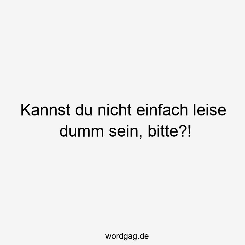 Kannst du nicht einfach leise dumm sein, bitte?!