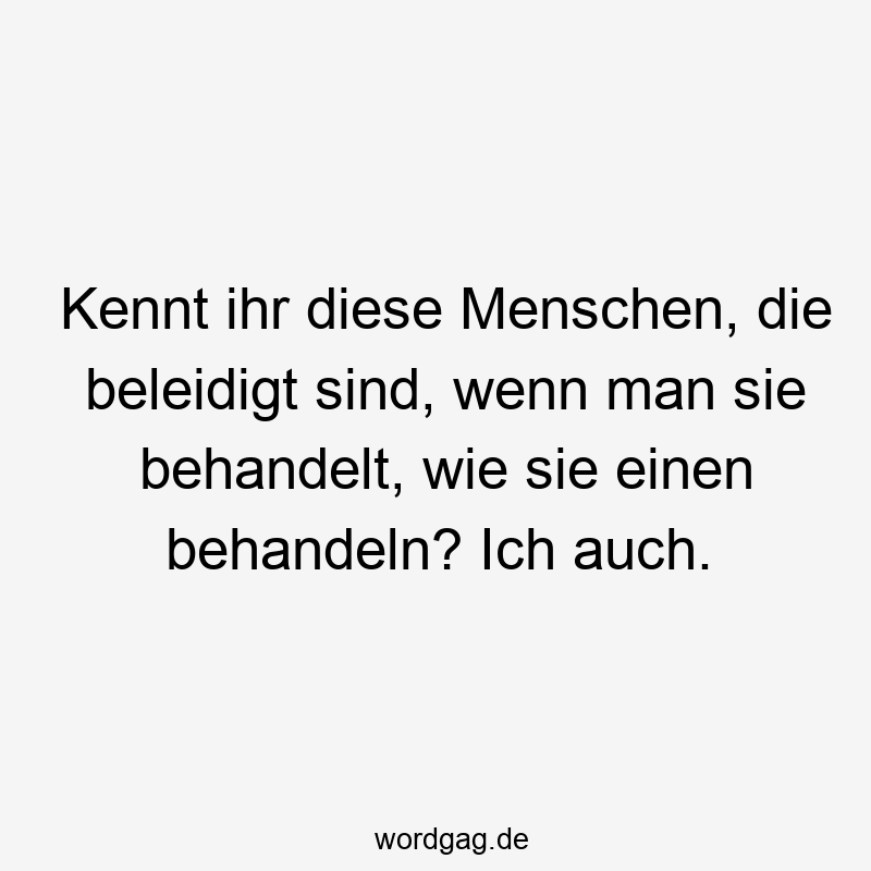 Kennt ihr diese Menschen, die beleidigt sind, wenn man sie behandelt, wie sie einen behandeln? Ich auch.