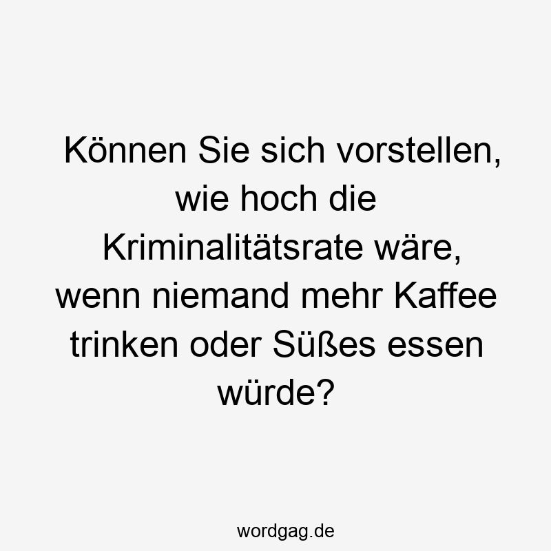 Können Sie sich vorstellen, wie hoch die Kriminalitätsrate wäre, wenn niemand mehr Kaffee trinken oder Süßes essen würde?