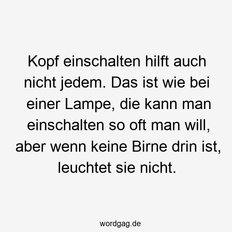 Kopf einschalten hilft auch nicht jedem. Das ist wie bei einer Lampe, die kann man einschalten so oft man will, aber wenn keine Birne drin ist, leuchtet sie nicht.