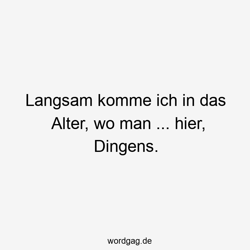 Langsam komme ich in das Alter, wo man … hier, Dingens.