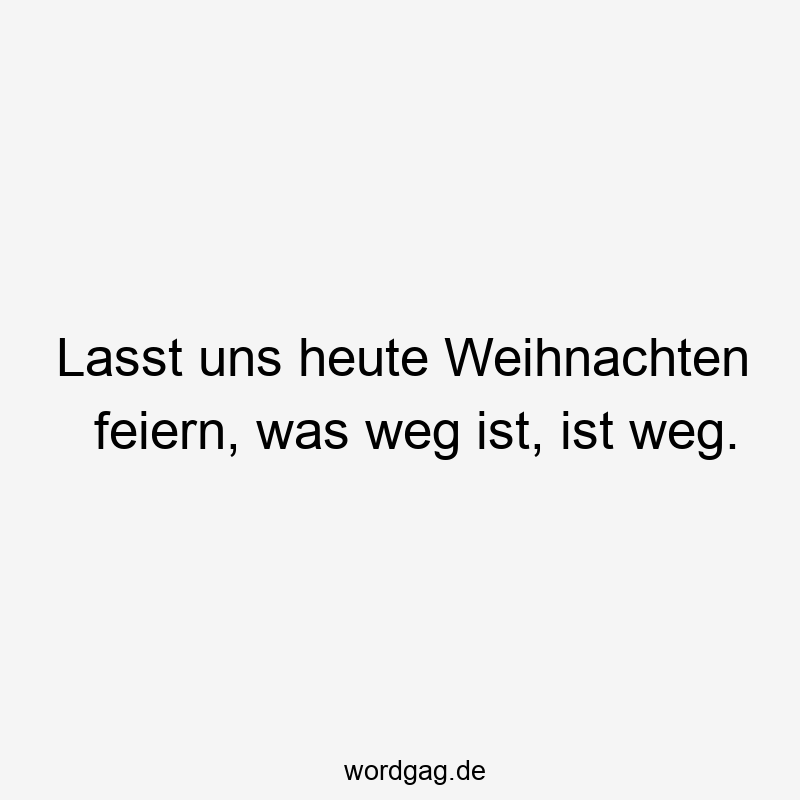 Lasst uns heute Weihnachten feiern, was weg ist, ist weg.
