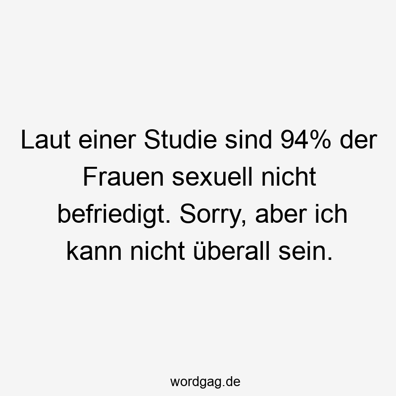 Laut einer Studie sind 94% der Frauen sexuell nicht befriedigt. Sorry, aber ich kann nicht überall sein.