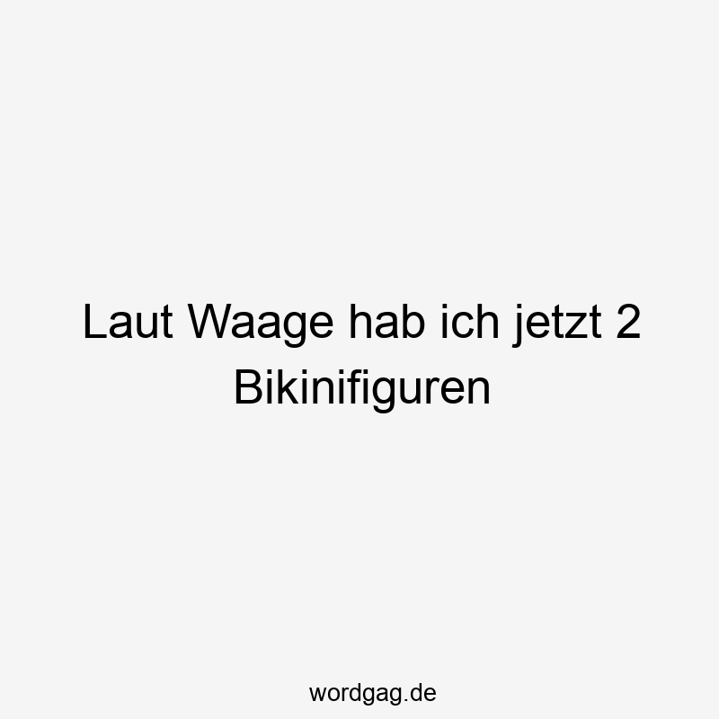 Laut Waage hab ich jetzt 2 Bikinifiguren