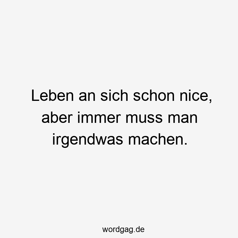 Leben an sich schon nice, aber immer muss man irgendwas machen.