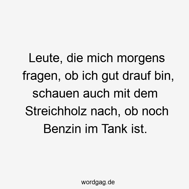 Leute, die mich morgens fragen, ob ich gut drauf bin, schauen auch mit dem Streichholz nach, ob noch Benzin im Tank ist.