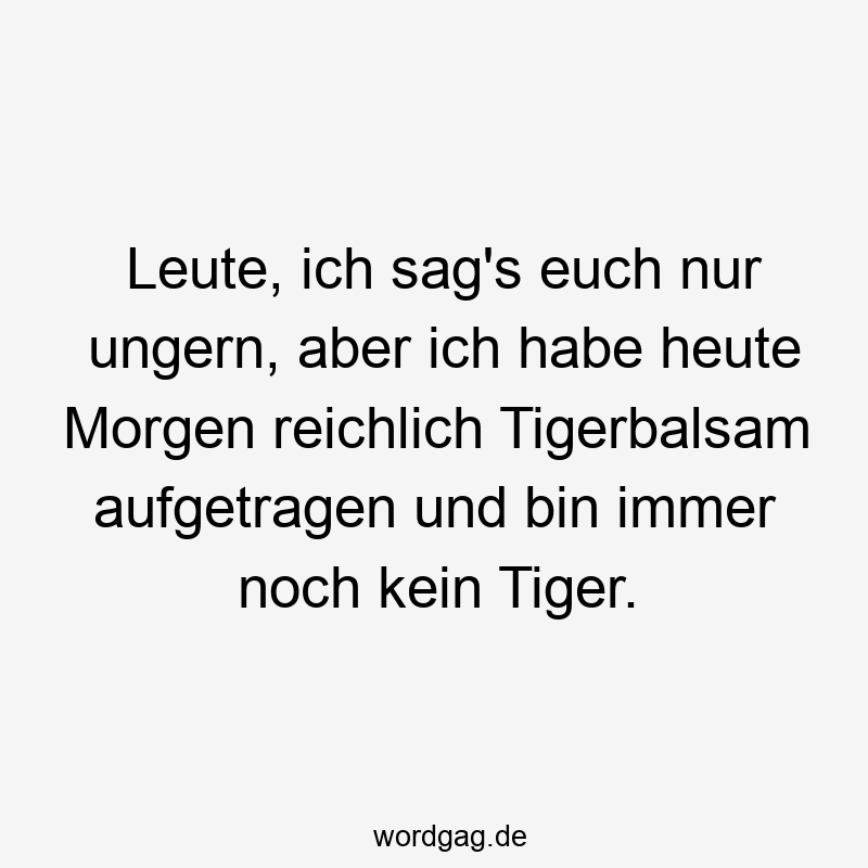 Leute, ich sag’s euch nur ungern, aber ich habe heute Morgen reichlich Tigerbalsam aufgetragen und bin immer noch kein Tiger.
