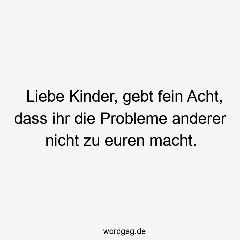 Liebe Kinder, gebt fein Acht, dass ihr die Probleme anderer nicht zu euren macht.