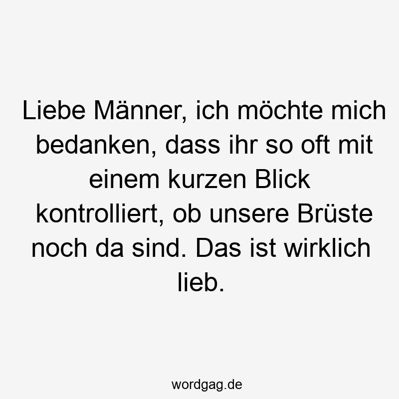 Lustige Sprüche: mich - Liebe Männer, ich möchte mich bedanken, dass ihr so oft mit einem kurzen Blick kontrolliert, ob unsere Brüste noch da sind. Das ist wirklich lieb.