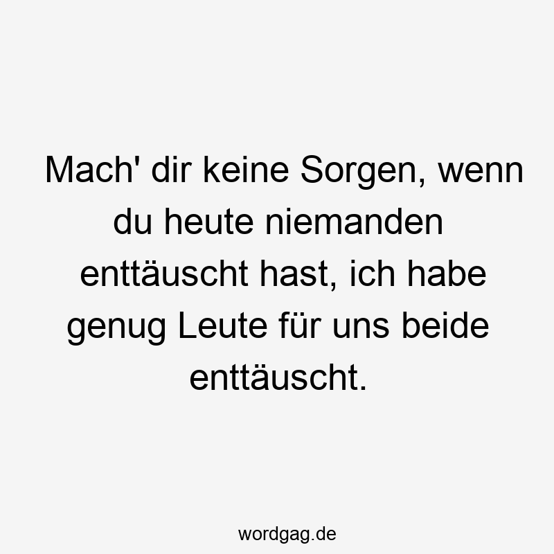 Mach‘ dir keine Sorgen, wenn du heute niemanden enttäuscht hast, ich habe genug Leute für uns beide enttäuscht.