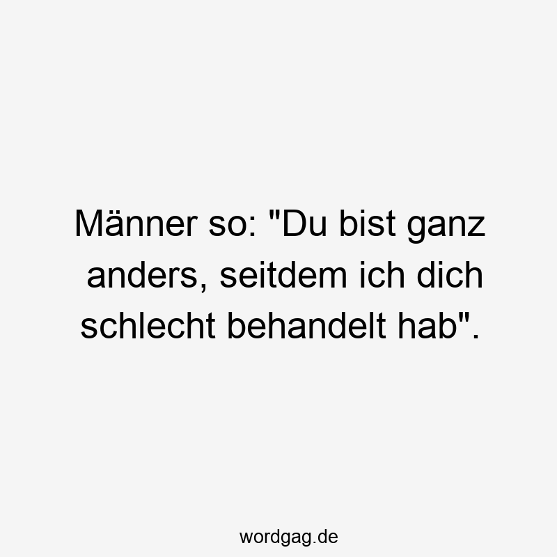 Männer so: „Du bist ganz anders, seitdem ich dich schlecht behandelt hab“.