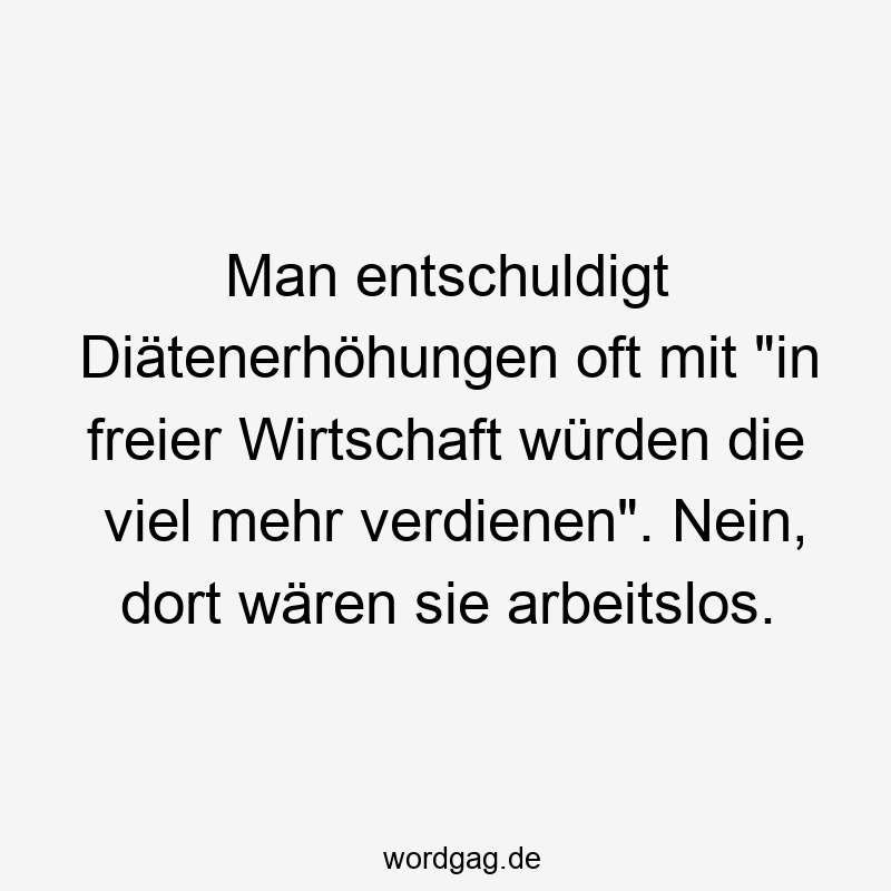 Man entschuldigt Diätenerhöhungen oft mit „in freier Wirtschaft würden die viel mehr verdienen“. Nein, dort wären sie arbeitslos.