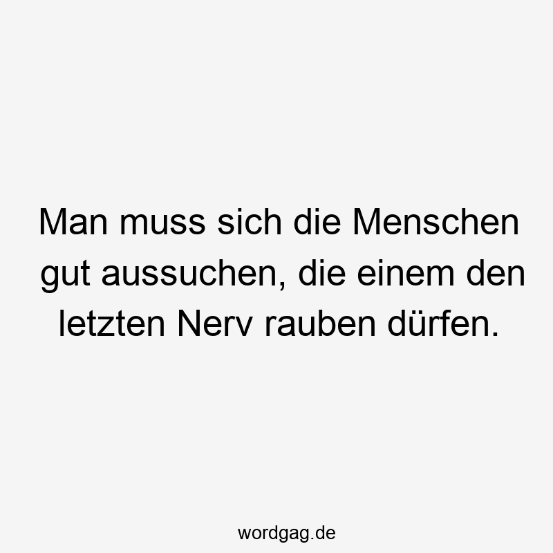 Man muss sich die Menschen gut aussuchen, die einem den letzten Nerv rauben dürfen.
