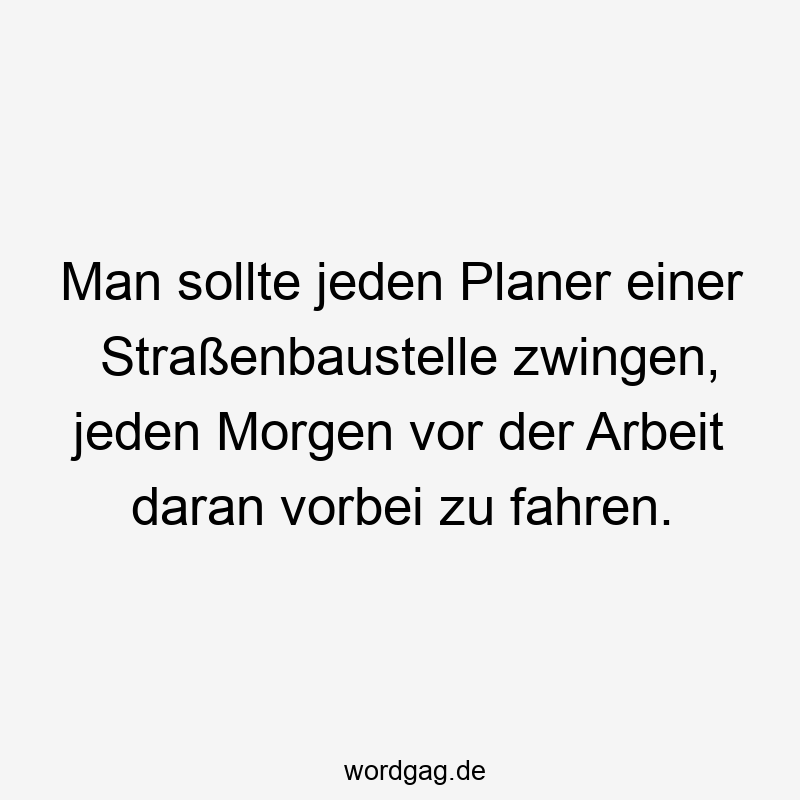 Man sollte jeden Planer einer Straßenbaustelle zwingen, jeden Morgen vor der Arbeit daran vorbei zu fahren.