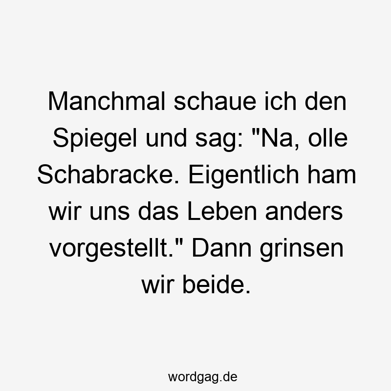 Manchmal schaue ich den Spiegel und sag: „Na, olle Schabracke. Eigentlich ham wir uns das Leben anders vorgestellt.“ Dann grinsen wir beide.