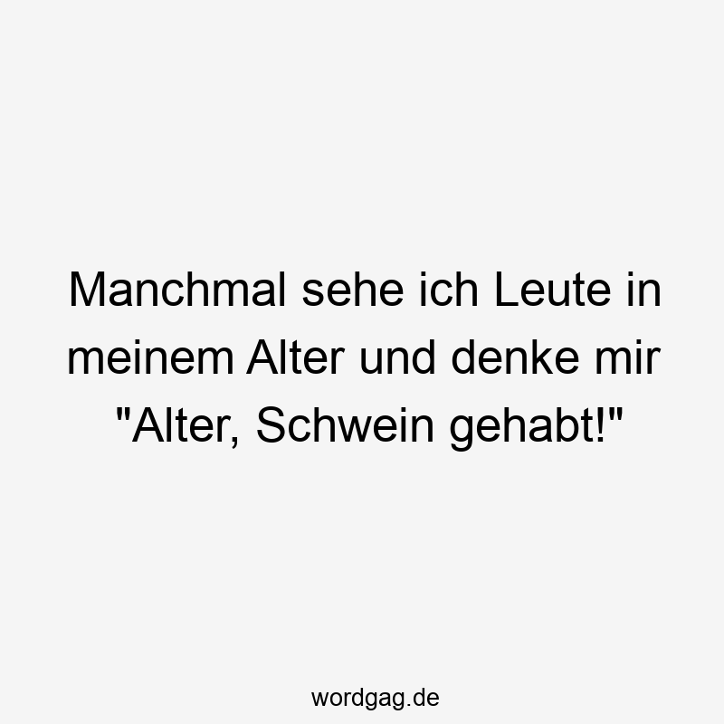 Manchmal sehe ich Leute in meinem Alter und denke mir „Alter, Schwein gehabt!“