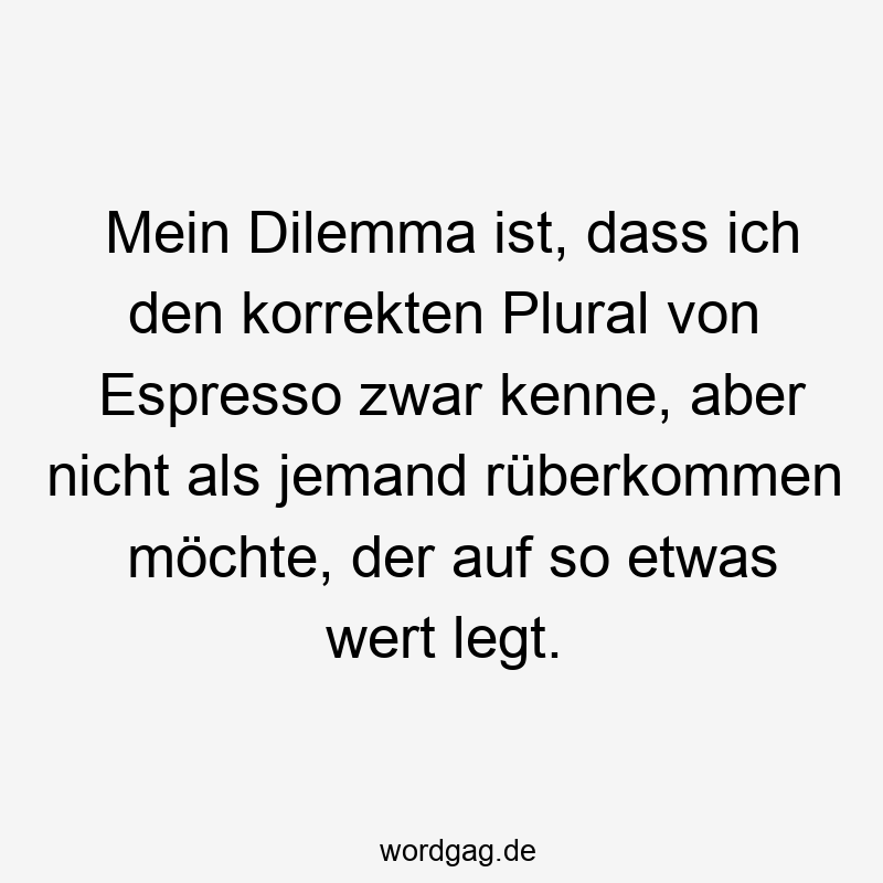 Mein Dilemma ist, dass ich den korrekten Plural von Espresso zwar kenne, aber nicht als jemand rüberkommen möchte, der auf so etwas wert legt.