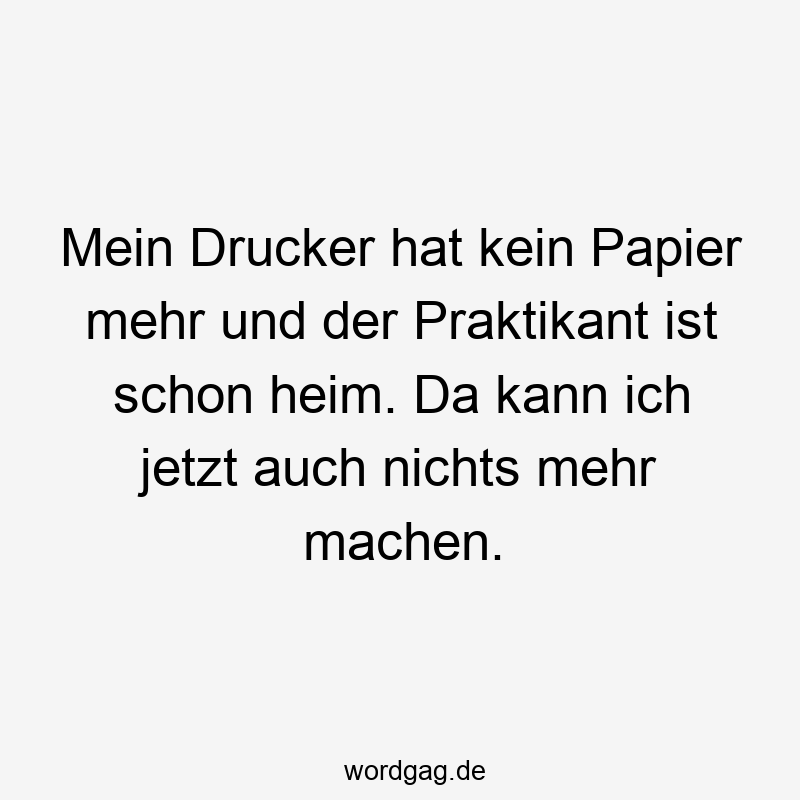 Mein Drucker hat kein Papier mehr und der Praktikant ist schon heim. Da kann ich jetzt auch nichts mehr machen.